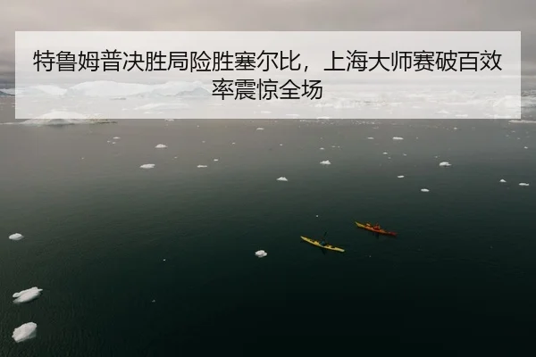 特鲁姆普决胜局险胜塞尔比，上海大师赛破百效率震惊全场